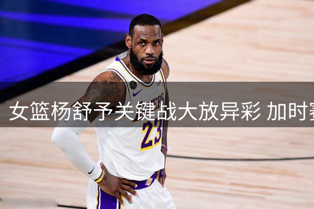 女篮杨舒予关键战大放异彩 加时赛力挽狂澜获赞MVP