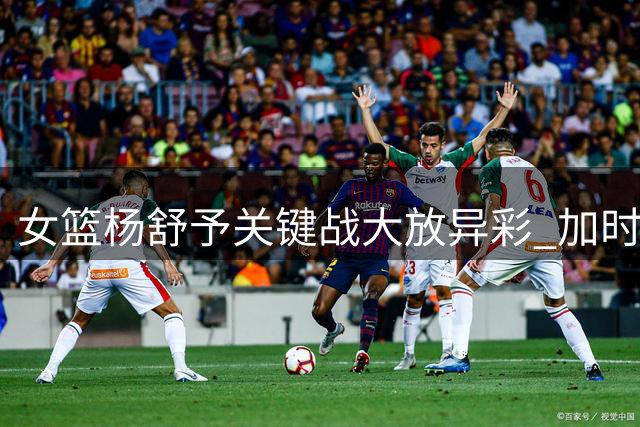 女篮杨舒予关键战大放异彩 加时赛力挽狂澜获赞MVP