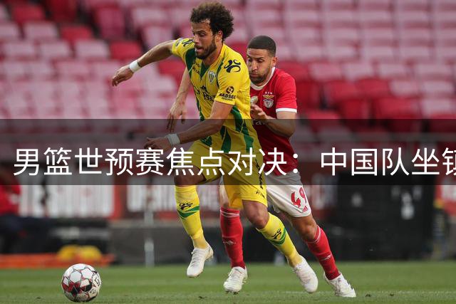 男篮世预赛焦点对决：中国队坐镇主场迎战黎巴嫩